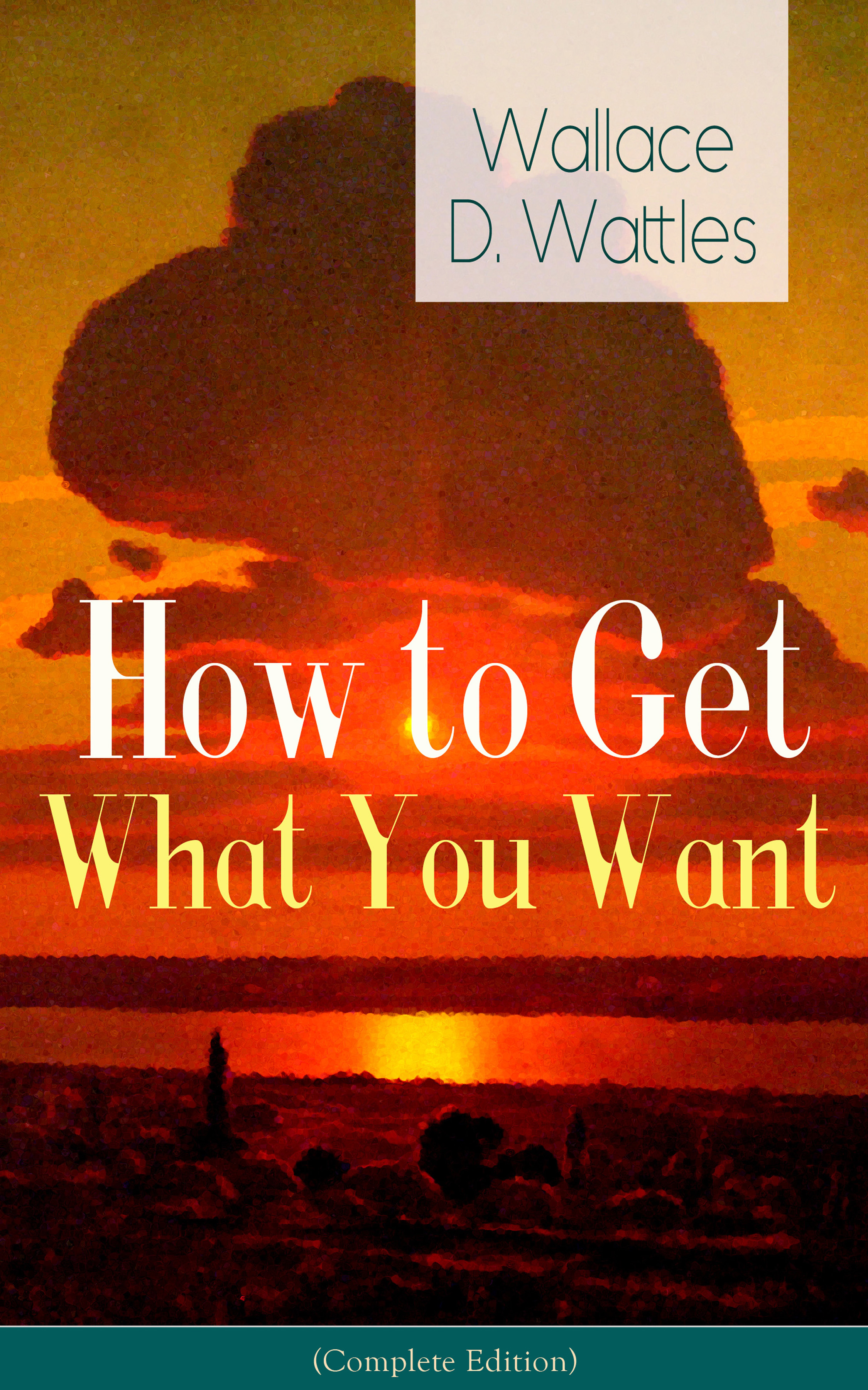 Wallace D. Wattles How to Get What You Want (Complete Edition): From one of The New Thought pioneers, author of The Science of Getting Rich, The Science of Being Well, The Science of Being Great, Hellfire Harrison, How to Promote Yourself and A New Christ