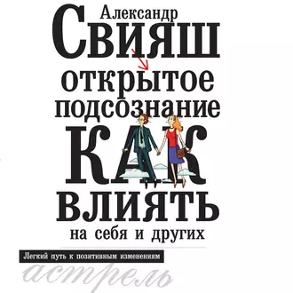 Открытое подсознание. Как влиять на себя и других. Легкий путь к позитивным изменениям - Александр Свияш