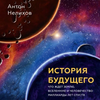 История будущего. Что ждет Землю, Вселенную и человечество миллиарды лет спустя - Антон Нелихов