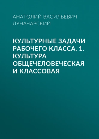 Культурные задачи рабочего класса. 1. Культура общечеловеческая и классовая - Анатолий Васильевич Луначарский