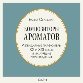 Композиторы ароматов. Легендарные парфюмеры ХХ и XXI веков и их лучшие произведения - Елена Селестин