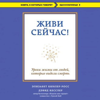 Живи сейчас! Уроки жизни от людей, которые видели смерть - Элизабет Кюблер-Росс