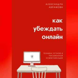 Как убеждать онлайн. Техники устной и письменной коммуникации - Александра Абрамова