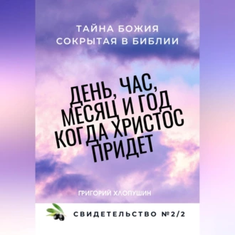 День, час, месяц и год, когда Христос придет. Свидетельство. №2 Часть 2. Тайна Божия, сокрытая в Библии — Григорий Михайлович Хлопушин