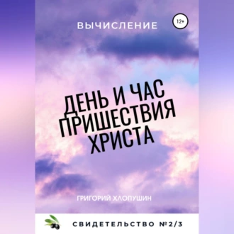 День и час пришествия Христа. Свидетельство №2. Часть 3. Вычисление - Григорий Михайлович Хлопушин