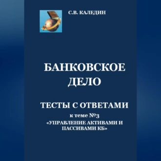 Банковское дело. Тесты с ответами к теме № 3 «Управление активами и пассивами КБ» - Сергей Каледин