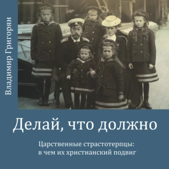 Делай, что должно. Царственные страстотерпцы: в чём их христианский подвиг - Владимир Григорян