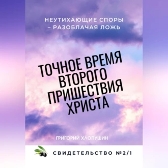 Точное время второго пришествия Христа. Свидетельство 2. Часть 1. Неутихающие споры – разоблачая ложь — Григорий Михайлович Хлопушин