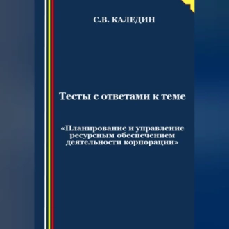 Тесты с ответами к теме «Планирование и управление ресурсным обеспечением деятельности корпорации» - Сергей Каледин