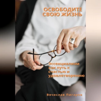 Освободите свою жизнь: эссенциализм как путь к счастью и удовлетворению - Вячеслав Пигарев