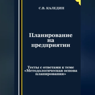 Планирование на предприятии. Тесты с ответами к теме «Методологическая основа планирования» - Сергей Каледин