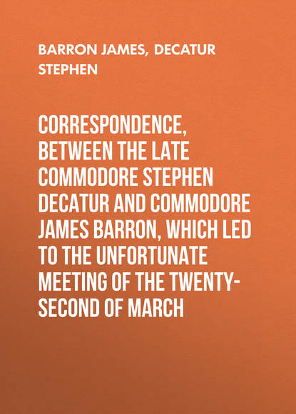 Correspondence, between the late Commodore Stephen Decatur and Commodore James Barron, which led to the unfortunate meeting of the twenty-second of March (Barron James). 