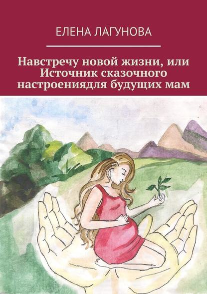Елена Анатольевна Лагунова - Навстречу новой жизни, или Источник сказочного настроениядля будущих мам