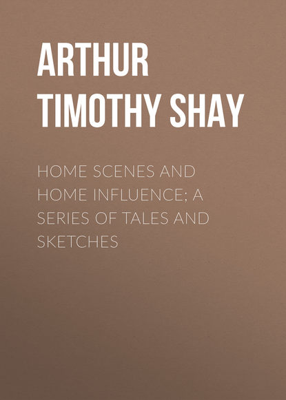 Arthur Timothy Shay — Home Scenes and Home Influence; a series of tales and sketches