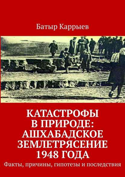 Батыр Каррыев — Катастрофы в природе: Ашхабадское землетрясение 1948 года. Факты, причины, гипотезы и последствия