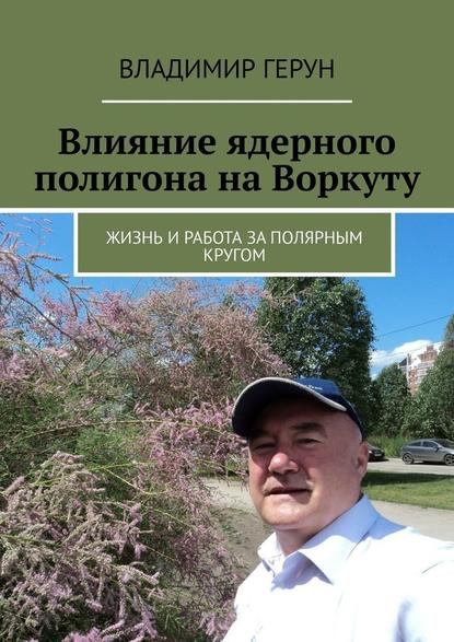 Владимир Герун - Влияние ядерного полигона на Воркуту. Жизнь и работа за полярным кругом