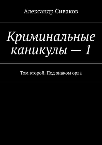 Александр Сиваков — Криминальные каникулы – 1. Том второй. Под знаком орла