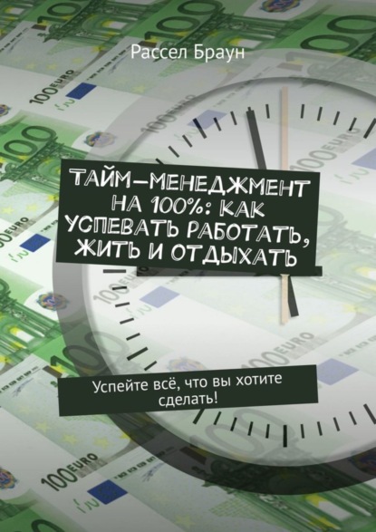 Браун Рассел : Тайм-менеджмент на 100%: как успевать работать, жить и отдыхать. Успейте всё, что вы хотите сделать!