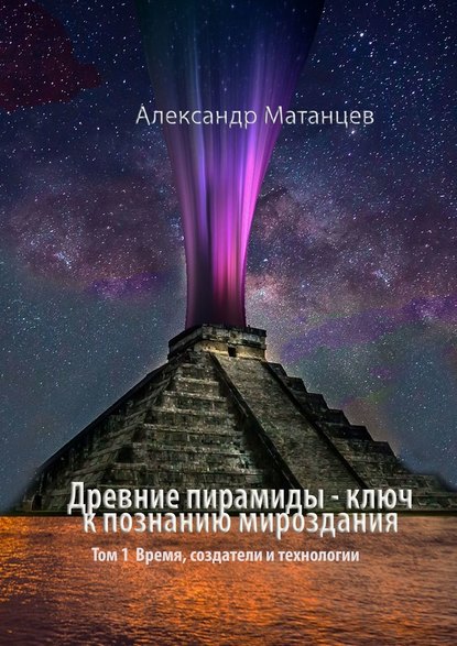 Александр Матанцев — Древние пирамиды – ключ к познанию мироздания. Том 1. Время, создатели и технологии