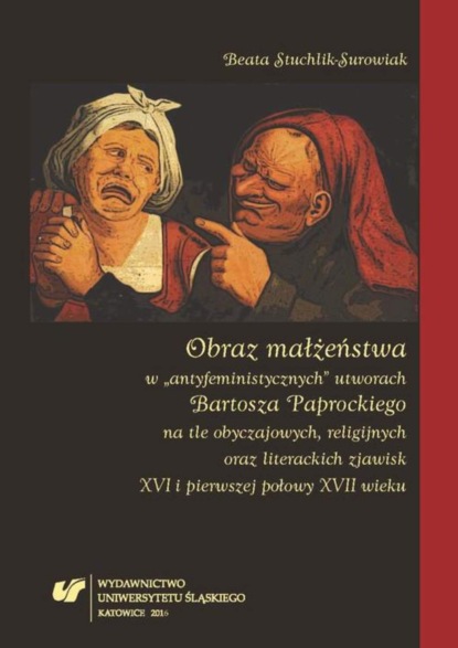 Beata Stuchlik-Surowiak - Obraz małżeństwa w „antyfeministycznych” utworach Bartosza Paprockiego na tle obyczajowych, religijnych oraz literackich zjawisk XVI i pierwszej połowy XVII wieku