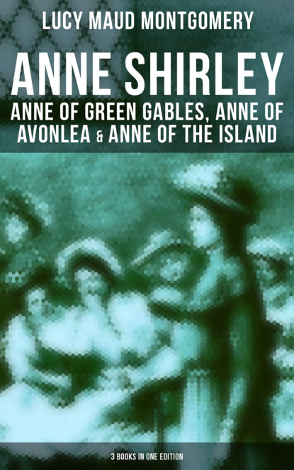 Люси Мод Монтгомери - Anne Shirley: Anne of Green Gables, Anne of Avonlea & Anne of the Island (3 Books in One Edition)