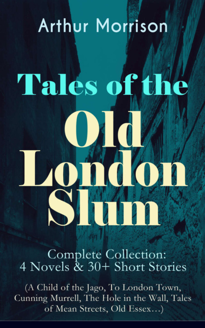 Arthur  Morrison - Tales of the Old London Slum – Complete Collection: 4 Novels & 30+ Short Stories (A Child of the Jago, To London Town, Cunning Murrell, The Hole in the Wall, Tales of Mean Streets, Old Essex…)