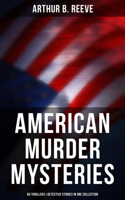 Arthur B. Reeve - American Murder Mysteries: 60 Thrillers & Detective Stories in One Collection