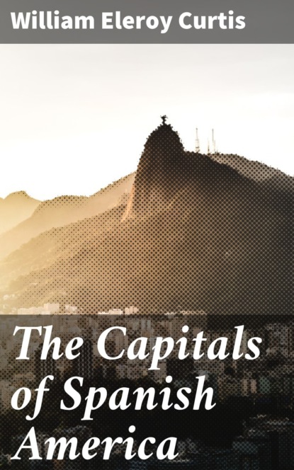 William Eleroy Curtis - The Capitals of Spanish America