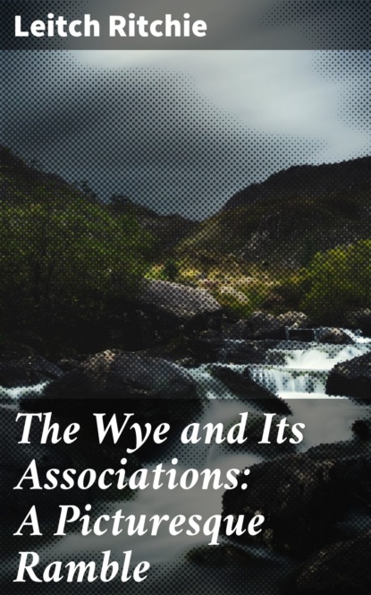 Leitch Ritchie - The Wye and Its Associations: A Picturesque Ramble