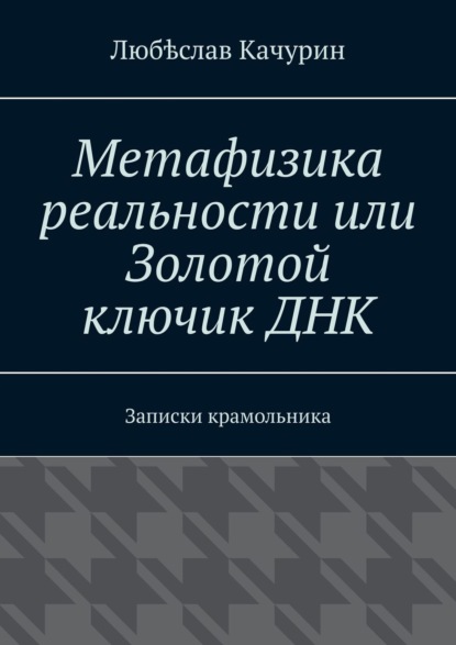 Любѣслав Качурин — Метафизика реальности, или Золотой ключик ДНК. Записки крамольника