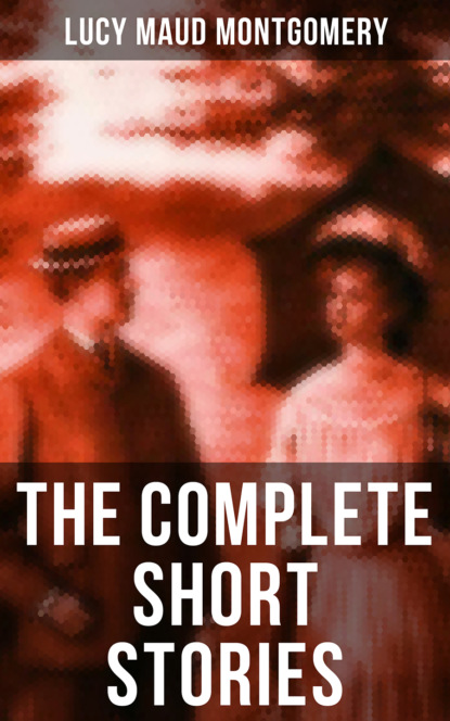 Люси Мод Монтгомери - The Complete Short Stories of Lucy Maud Montgomery
