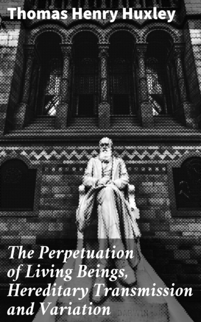 Thomas Henry Huxley - The Perpetuation of Living Beings, Hereditary Transmission and Variation