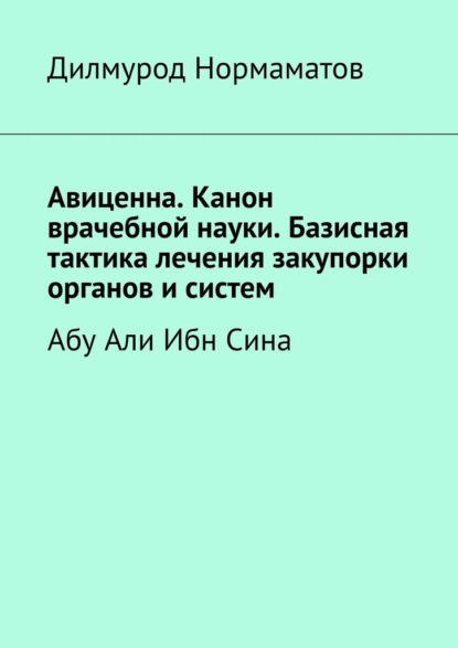 Дилмурод Нормаматов - Авиценна. Канон врачебной науки. Базисная тактика лечения закупорки органов и систем. Абу Али Ибн Сина