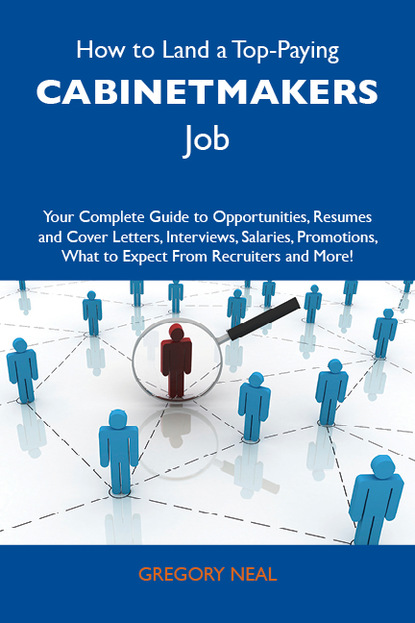 Neal Gregory - How to Land a Top-Paying Cabinetmakers Job: Your Complete Guide to Opportunities, Resumes and Cover Letters, Interviews, Salaries, Promotions, What to Expect From Recruiters and More