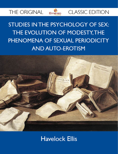 Ellis Havelock - Studies in the Psychology of Sex: The Evolution Of Modesty, The Phenomena Of Sexual Periodicity and Auto-Erotism - The Original Classic Edition