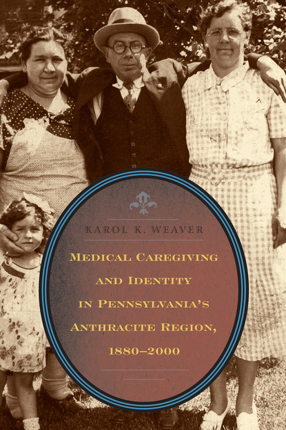 Karol K. Weaver - Medical Caregiving and Identity in Pennsylvania's Anthracite Region, 1880–2000