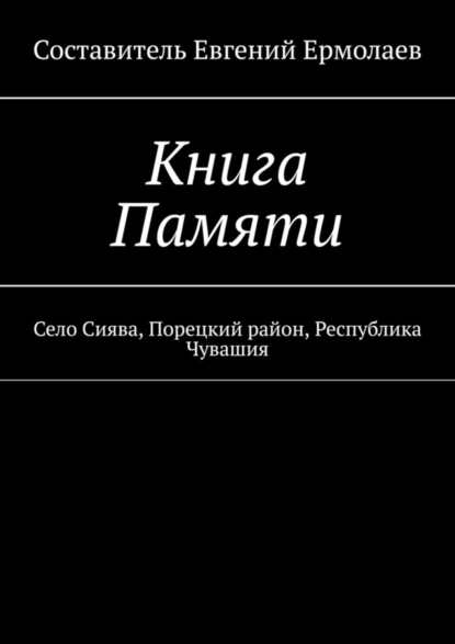 Обложка книги Книга Памяти. Село Сиява, Порецкий район, Республика Чувашия, Евгений Ермолаев