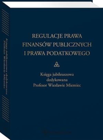 Regulacje prawa finansów publicznych i prawa podatkowego. Podsumowanie stanu obecnego i dynamika zmian. Księga jubileuszowa dedykowana profesor Wiesławie Miemiec