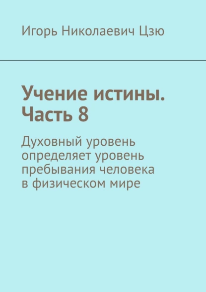 Обложка книги Учение истины. Часть 8. Духовный уровень определяет уровень пребывания человека в физическом мире, Игорь Николаевич Цзю