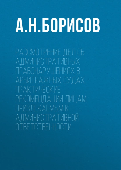 Обложка книги Рассмотрение дел об административных правонарушениях в арбитражных судах. Практические рекомендации лицам, привлекаемым к административной ответственности, А. Н. Борисов