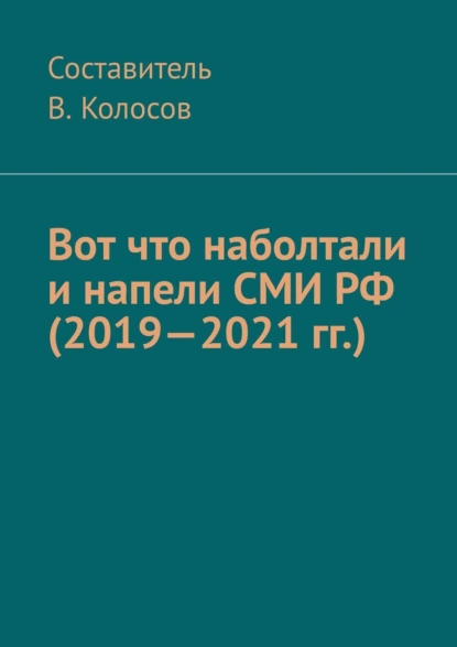 Обложка книги Вот что наболтали и напели СМИ РФ (2019—2021 гг.), Колосов В.