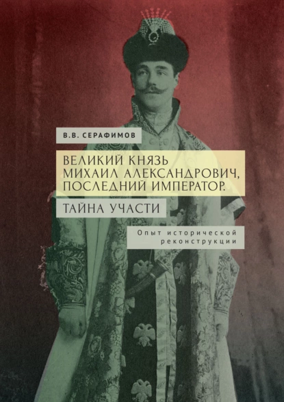 Обложка книги Великий князь Михаил Александрович, последний император. Тайна участи. Опыт исторической реконструкции, В. В. Серафимов