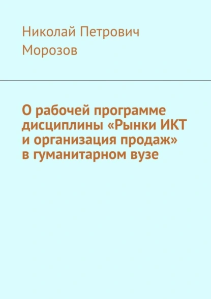 Обложка книги О рабочей программе дисциплины «Рынки ИКТ и организация продаж» в гуманитарном вузе, Николай Петрович Морозов