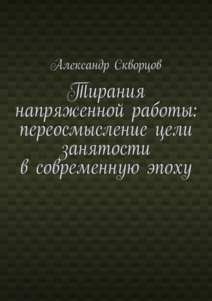 Обложка книги Тирания напряженной работы: переосмысление цели занятости в современную эпоху, Александр Олегович Скворцов