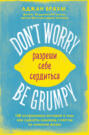 Don\'t worry. Be grumpy. Разреши себе сердиться. 108 коротких историй о том, как сделать лимонад из лимонов жизни
