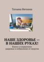 Наше здоровье – в наших руках! Книга о сохранении здоровья и избавлении от недугов