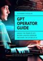 GPT Operator Guide. Unlock the Power of GPT: Become a Master Operator and Shape the Future of AI!